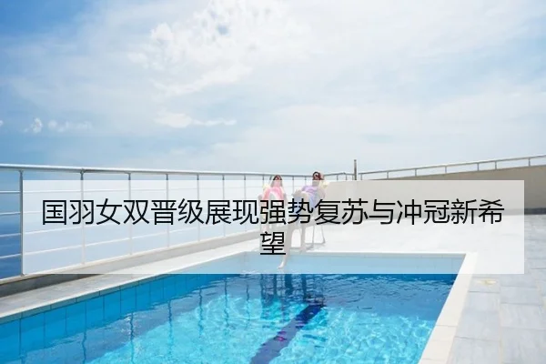 国羽女双晋级展现强势复苏与冲冠新希望