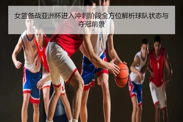 女篮备战亚洲杯进入冲刺阶段全方位解析球队状态与夺冠前景