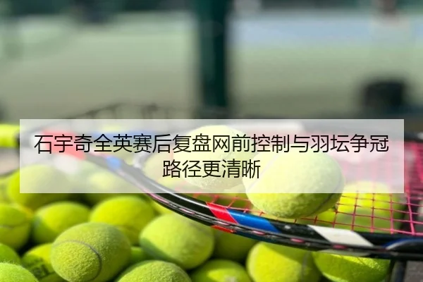 石宇奇全英赛后复盘网前控制与羽坛争冠路径更清晰