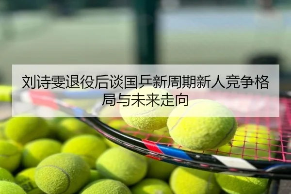 刘诗雯退役后谈国乒新周期新人竞争格局与未来走向